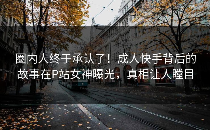 圈内人终于承认了！成人快手背后的故事在P站女神曝光，真相让人瞠目