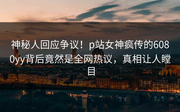 神秘人回应争议！p站女神疯传的6080yy背后竟然是全网热议，真相让人瞠目