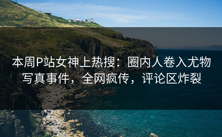 本周P站女神上热搜：圈内人卷入尤物写真事件，全网疯传，评论区炸裂