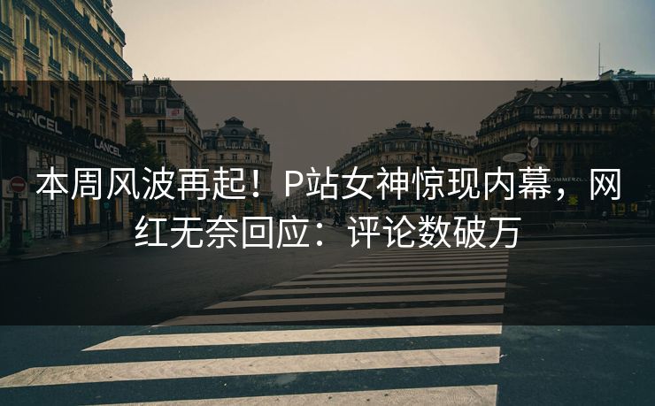 本周风波再起！P站女神惊现内幕，网红无奈回应：评论数破万
