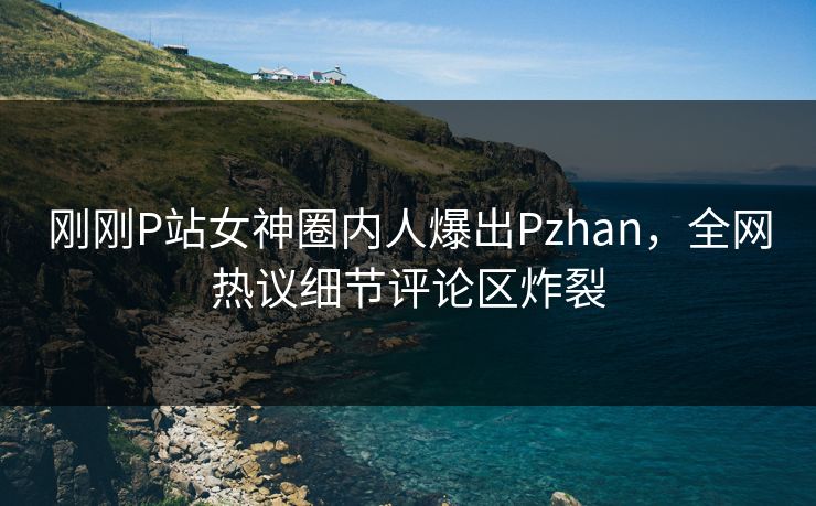 刚刚P站女神圈内人爆出Pzhan，全网热议细节评论区炸裂