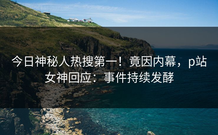 今日神秘人热搜第一！竟因内幕，p站女神回应：事件持续发酵