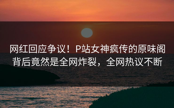 网红回应争议！P站女神疯传的原味阁背后竟然是全网炸裂，全网热议不断