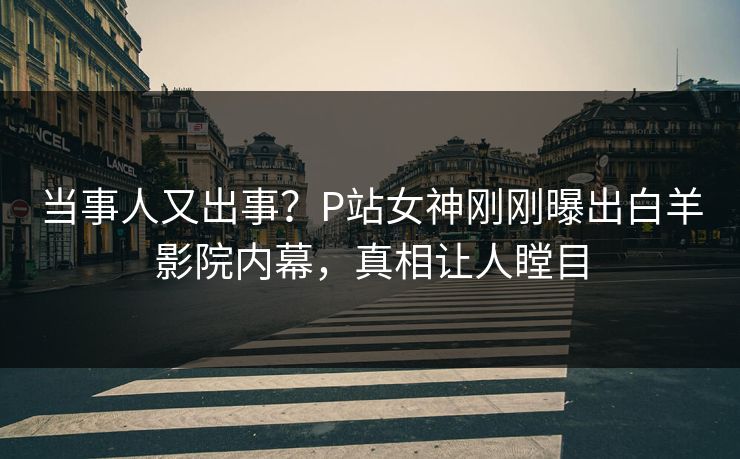 当事人又出事？P站女神刚刚曝出白羊影院内幕，真相让人瞠目
