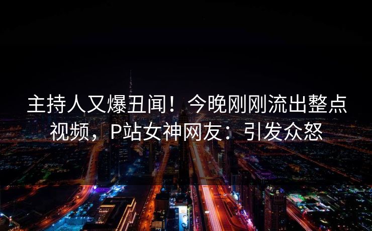 主持人又爆丑闻！今晚刚刚流出整点视频，P站女神网友：引发众怒