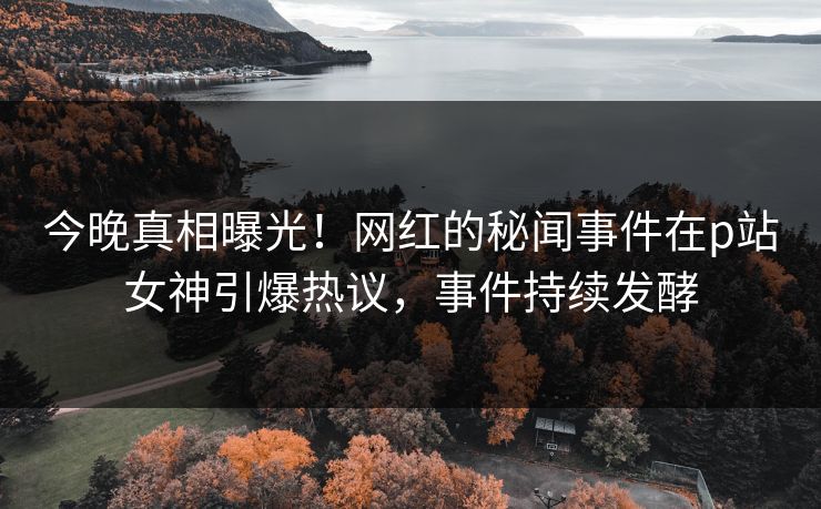 今晚真相曝光！网红的秘闻事件在p站女神引爆热议，事件持续发酵