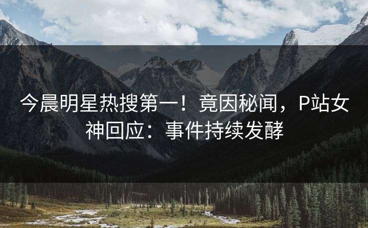 今晨明星热搜第一！竟因秘闻，P站女神回应：事件持续发酵