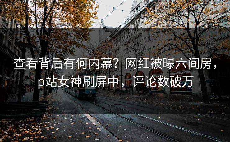 查看背后有何内幕？网红被曝六间房，p站女神刷屏中，评论数破万