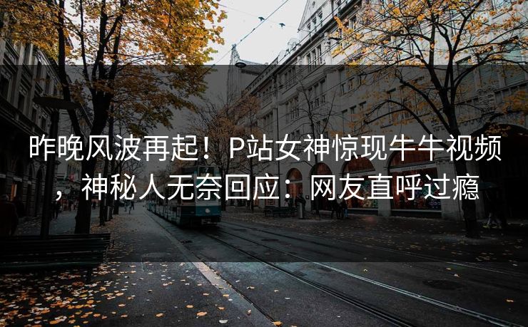 昨晚风波再起！P站女神惊现牛牛视频，神秘人无奈回应：网友直呼过瘾