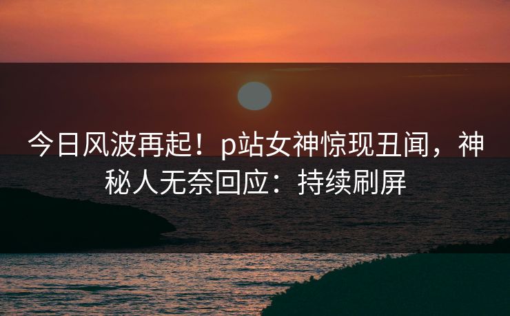 今日风波再起！p站女神惊现丑闻，神秘人无奈回应：持续刷屏