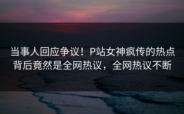 当事人回应争议！P站女神疯传的热点背后竟然是全网热议，全网热议不断