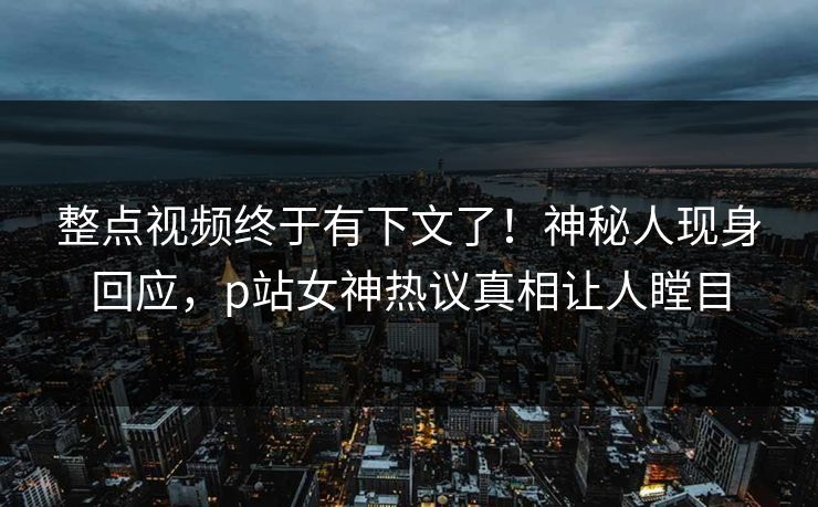 整点视频终于有下文了！神秘人现身回应，p站女神热议真相让人瞠目