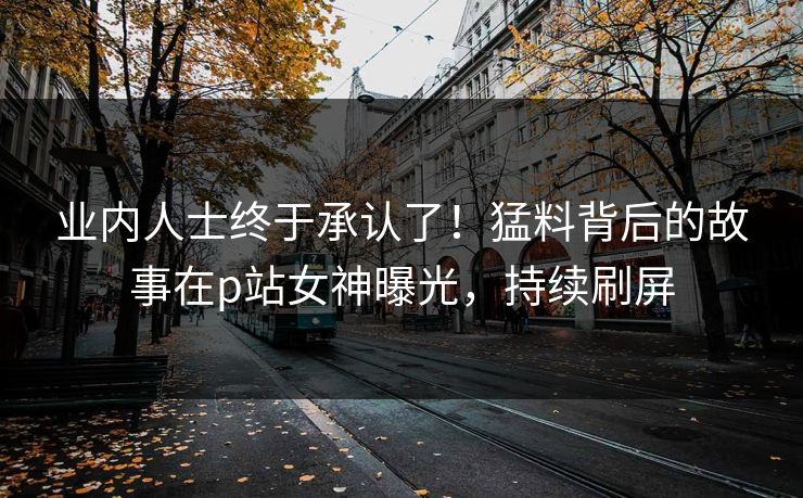 业内人士终于承认了！猛料背后的故事在p站女神曝光，持续刷屏