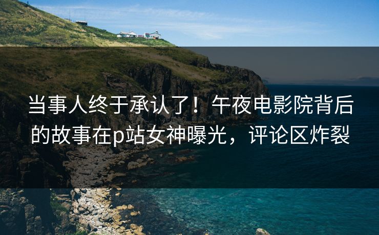 当事人终于承认了！午夜电影院背后的故事在p站女神曝光，评论区炸裂