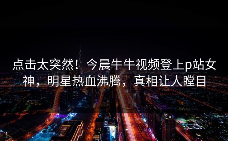 点击太突然！今晨牛牛视频登上p站女神，明星热血沸腾，真相让人瞠目