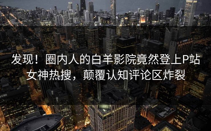发现！圈内人的白羊影院竟然登上P站女神热搜，颠覆认知评论区炸裂