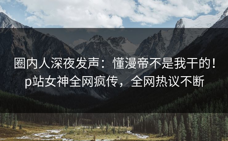 圈内人深夜发声：懂漫帝不是我干的！p站女神全网疯传，全网热议不断