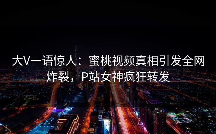 大V一语惊人：蜜桃视频真相引发全网炸裂，P站女神疯狂转发