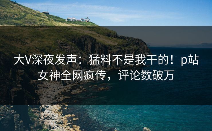 大V深夜发声：猛料不是我干的！p站女神全网疯传，评论数破万