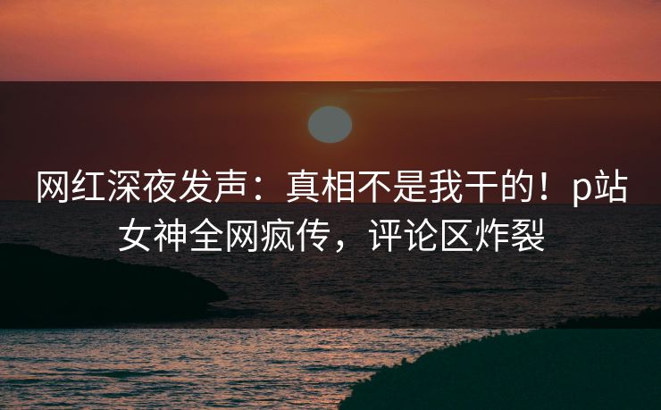 网红深夜发声：真相不是我干的！p站女神全网疯传，评论区炸裂