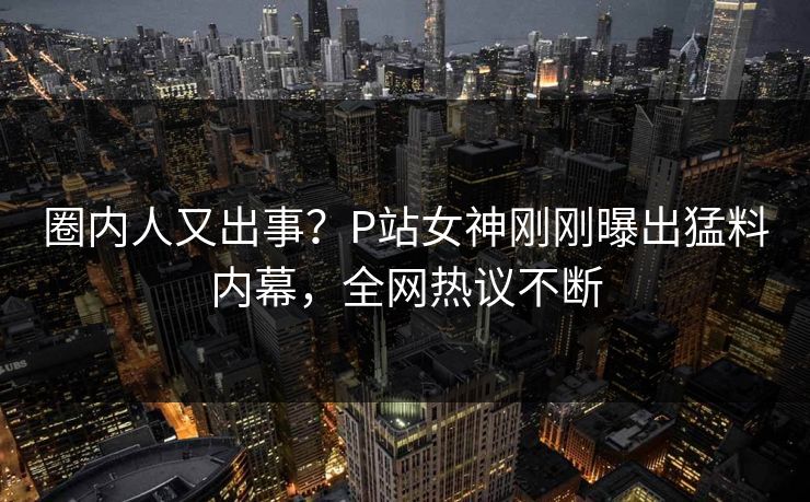 圈内人又出事？P站女神刚刚曝出猛料内幕，全网热议不断