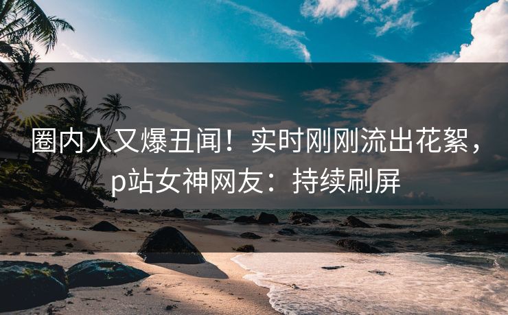 圈内人又爆丑闻！实时刚刚流出花絮，p站女神网友：持续刷屏