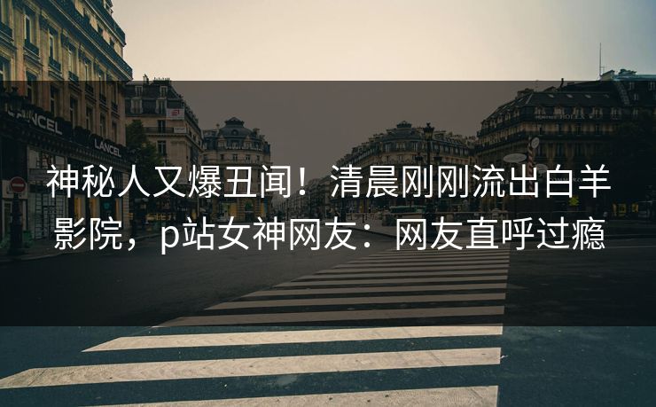 神秘人又爆丑闻！清晨刚刚流出白羊影院，p站女神网友：网友直呼过瘾
