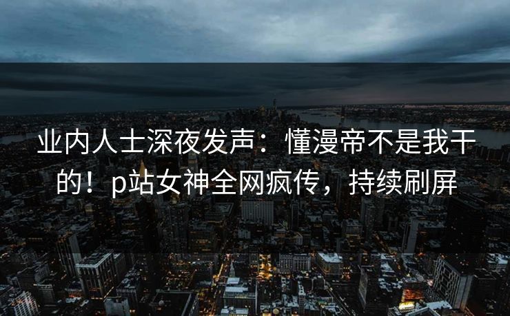 业内人士深夜发声：懂漫帝不是我干的！p站女神全网疯传，持续刷屏