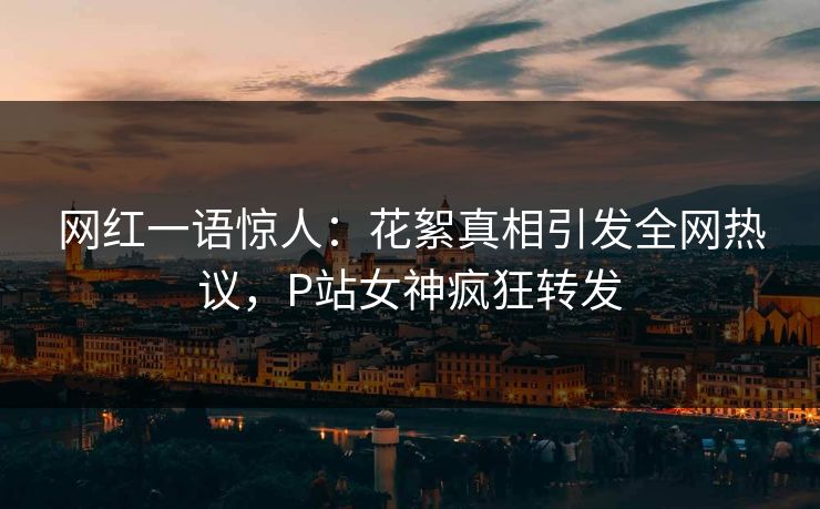 网红一语惊人：花絮真相引发全网热议，P站女神疯狂转发