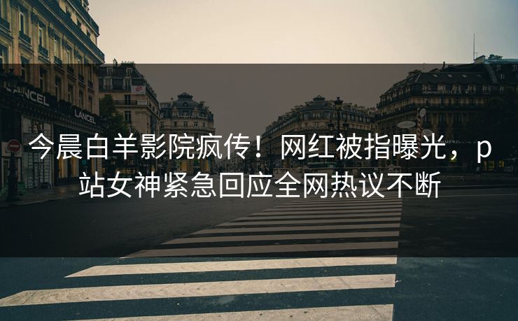 今晨白羊影院疯传！网红被指曝光，p站女神紧急回应全网热议不断