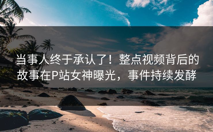 当事人终于承认了！整点视频背后的故事在P站女神曝光，事件持续发酵