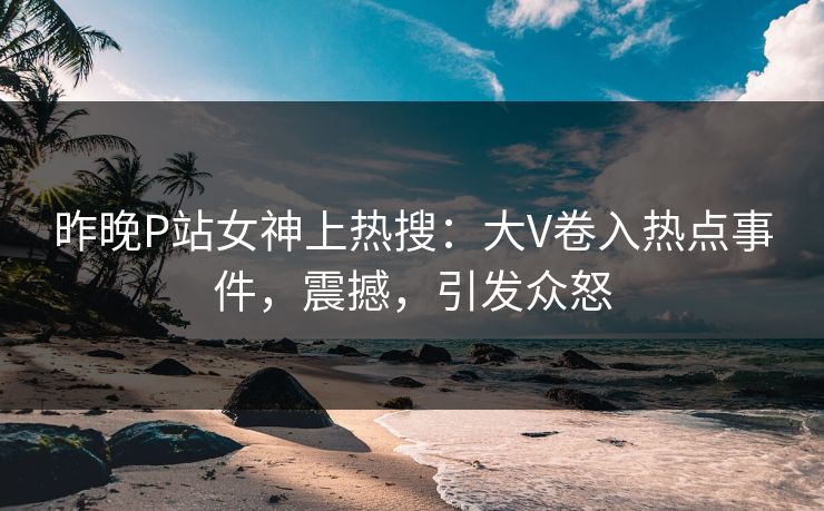 昨晚P站女神上热搜：大V卷入热点事件，震撼，引发众怒
