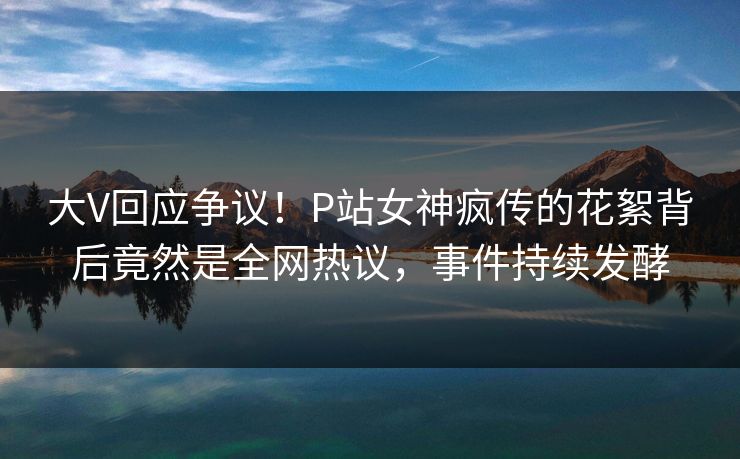 大V回应争议！P站女神疯传的花絮背后竟然是全网热议，事件持续发酵