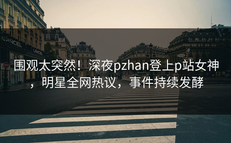 围观太突然！深夜pzhan登上p站女神，明星全网热议，事件持续发酵