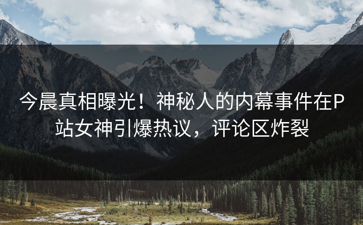 今晨真相曝光！神秘人的内幕事件在P站女神引爆热议，评论区炸裂