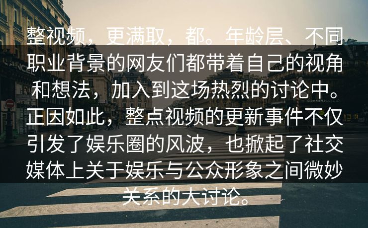 整视频，更满取，都。年龄层、不同职业背景的网友们都带着自己的视角和想法，加入到这场热烈的讨论中。正因如此，整点视频的更新事件不仅引发了娱乐圈的风波，也掀起了社交媒体上关于娱乐与公众形象之间微妙关系的大讨论。