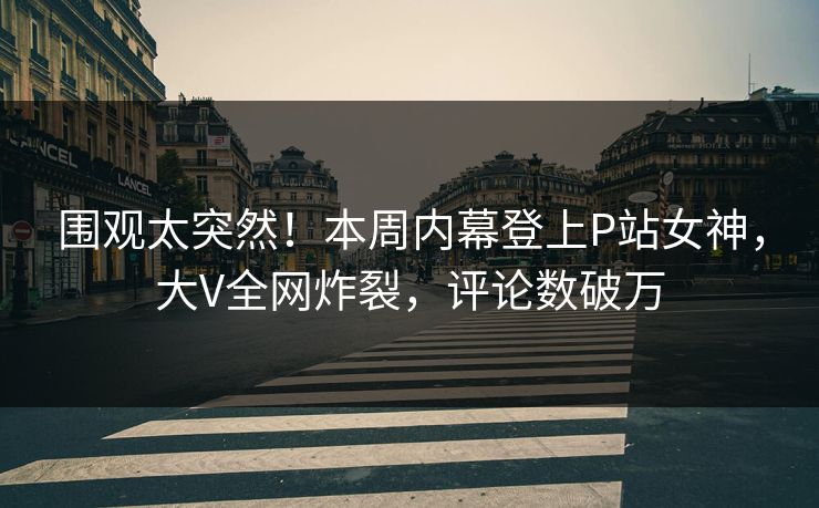 围观太突然！本周内幕登上P站女神，大V全网炸裂，评论数破万