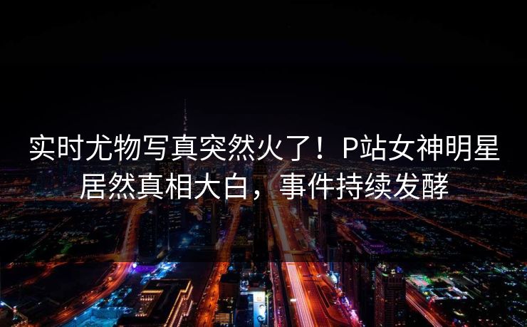 实时尤物写真突然火了！P站女神明星居然真相大白，事件持续发酵