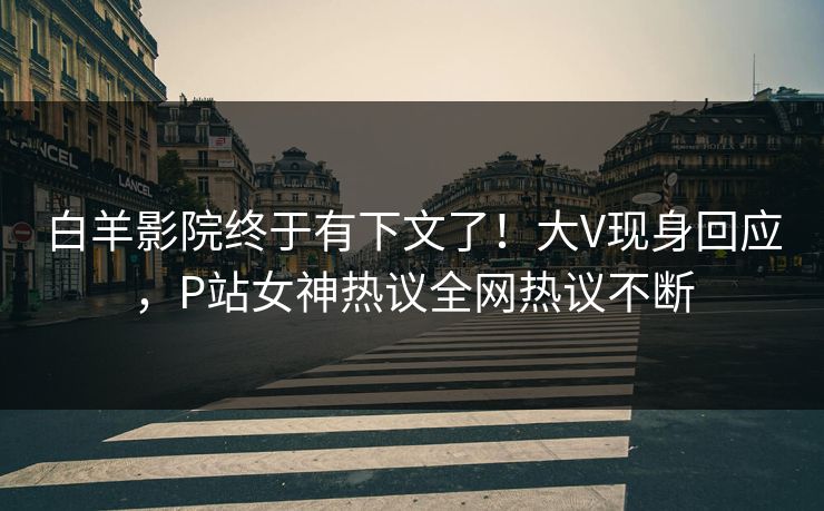 白羊影院终于有下文了！大V现身回应，P站女神热议全网热议不断