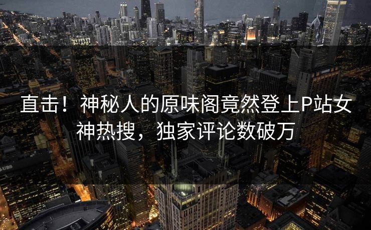 直击！神秘人的原味阁竟然登上P站女神热搜，独家评论数破万