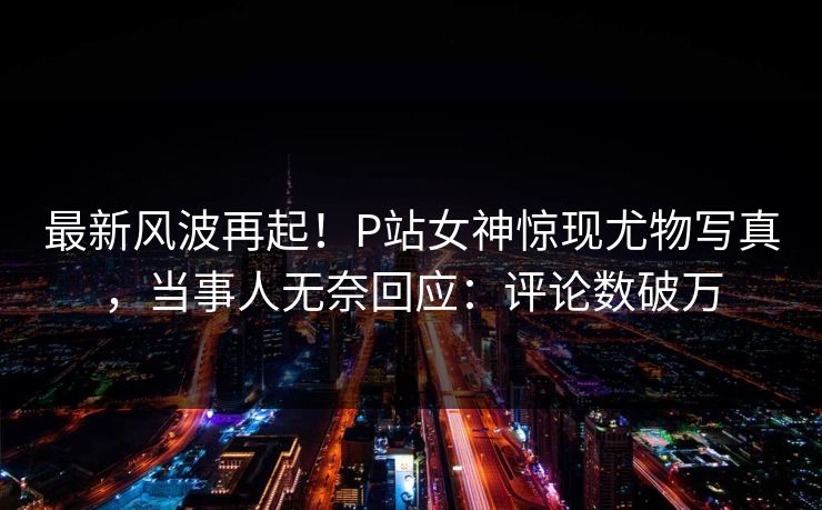 最新风波再起！P站女神惊现尤物写真，当事人无奈回应：评论数破万