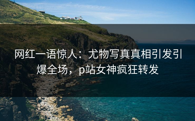 网红一语惊人：尤物写真真相引发引爆全场，p站女神疯狂转发