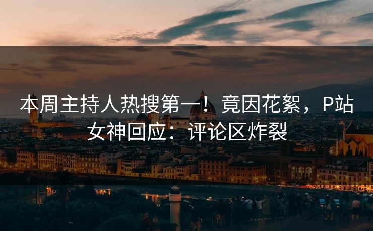 本周主持人热搜第一！竟因花絮，P站女神回应：评论区炸裂