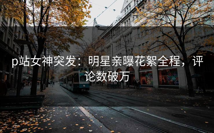 p站女神突发：明星亲曝花絮全程，评论数破万