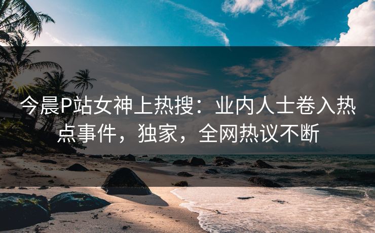 今晨P站女神上热搜：业内人士卷入热点事件，独家，全网热议不断
