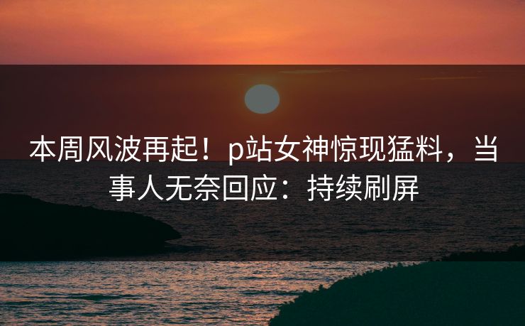 本周风波再起！p站女神惊现猛料，当事人无奈回应：持续刷屏