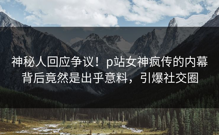 神秘人回应争议！p站女神疯传的内幕背后竟然是出乎意料，引爆社交圈