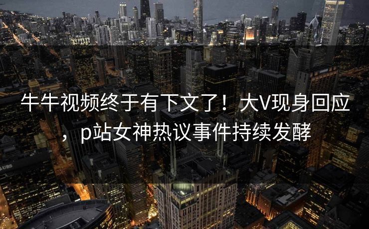 牛牛视频终于有下文了！大V现身回应，p站女神热议事件持续发酵