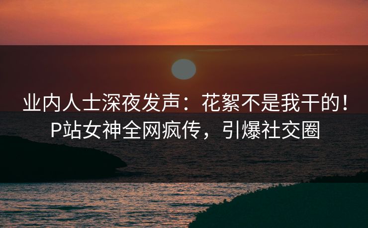 业内人士深夜发声：花絮不是我干的！P站女神全网疯传，引爆社交圈