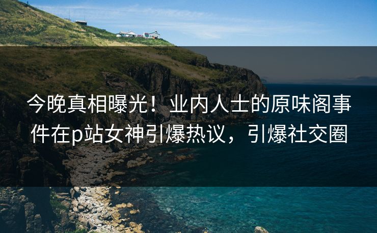 今晚真相曝光！业内人士的原味阁事件在p站女神引爆热议，引爆社交圈
